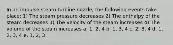 In an impulse steam turbine nozzle, the following events take place: 1) The steam pressure decreases 2) The enthalpy of the steam decreases 3) The velocity of the steam increases 4) The volume of the steam increases a. 1, 2, 4 b. 1, 3, 4 c. 2, 3, 4 d. 1, 2, 3, 4 e. 1, 2, 3