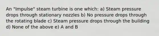 An "Impulse" steam turbine is one which: a) Steam pressure drops through stationary nozzles b) No pressure drops through the rotating blade c) Steam pressure drops through the building d) None of the above e) A and B