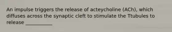 An impulse triggers the release of acteycholine (ACh), which diffuses across the synaptic cleft to stimulate the Ttubules to release ___________