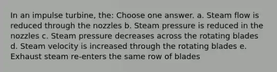 In an impulse turbine, the: Choose one answer. a. Steam flow is reduced through the nozzles b. Steam pressure is reduced in the nozzles c. Steam pressure decreases across the rotating blades d. Steam velocity is increased through the rotating blades e. Exhaust steam re-enters the same row of blades