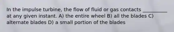 In the impulse turbine, the flow of fluid or gas contacts __________ at any given instant. A) the entire wheel B) all the blades C) alternate blades D) a small portion of the blades