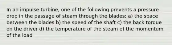 In an impulse turbine, one of the following prevents a pressure drop in the passage of steam through the blades: a) the space between the blades b) the speed of the shaft c) the back torque on the driver d) the temperature of the steam e) the momentum of the load