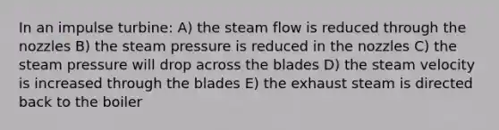 In an impulse turbine: A) the steam flow is reduced through the nozzles B) the steam pressure is reduced in the nozzles C) the steam pressure will drop across the blades D) the steam velocity is increased through the blades E) the exhaust steam is directed back to the boiler