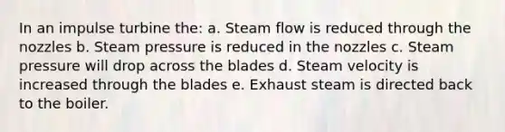 In an impulse turbine the: a. Steam flow is reduced through the nozzles b. Steam pressure is reduced in the nozzles c. Steam pressure will drop across the blades d. Steam velocity is increased through the blades e. Exhaust steam is directed back to the boiler.