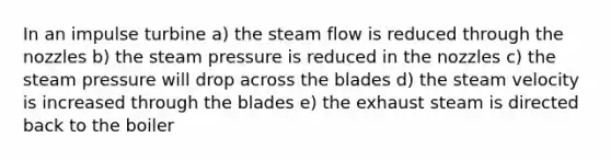 In an impulse turbine a) the steam flow is reduced through the nozzles b) the steam pressure is reduced in the nozzles c) the steam pressure will drop across the blades d) the steam velocity is increased through the blades e) the exhaust steam is directed back to the boiler