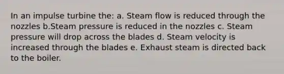 In an impulse turbine the: a. Steam flow is reduced through the nozzles b.Steam pressure is reduced in the nozzles c. Steam pressure will drop across the blades d. Steam velocity is increased through the blades e. Exhaust steam is directed back to the boiler.