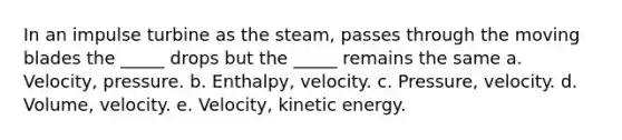 In an impulse turbine as the steam, passes through the moving blades the _____ drops but the _____ remains the same a. Velocity, pressure. b. Enthalpy, velocity. c. Pressure, velocity. d. Volume, velocity. e. Velocity, kinetic energy.