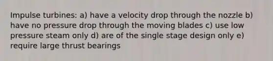 Impulse turbines: a) have a velocity drop through the nozzle b) have no pressure drop through the moving blades c) use low pressure steam only d) are of the single stage design only e) require large thrust bearings