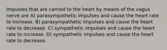 Impulses that are carried to the heart by means of the vagus nerve are A) parasympathetic impulses and cause the heart rate to increase. B) parasympathetic impulses and cause the heart rate to decrease. C) sympathetic impulses and cause the heart rate to increase. D) sympathetic impulses and cause the heart rate to decrease.