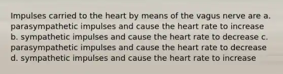 Impulses carried to the heart by means of the vagus nerve are a. parasympathetic impulses and cause the heart rate to increase b. sympathetic impulses and cause the heart rate to decrease c. parasympathetic impulses and cause the heart rate to decrease d. sympathetic impulses and cause the heart rate to increase