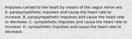 Impulses carried to the heart by means of the vagus nerve are: A. parasympathetic impulses and cause the heart rate to increase. B. parasympathetic impulses and cause the heart rate to decrease. C. sympathetic impulses and cause the heart rate to increase. D. sympathetic impulses and cause the heart rate to decrease.