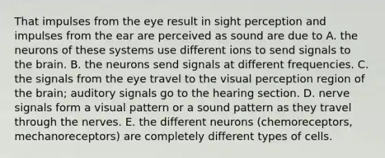 That impulses from the eye result in sight perception and impulses from the ear are perceived as sound are due to A. the neurons of these systems use different ions to send signals to the brain. B. the neurons send signals at different frequencies. C. the signals from the eye travel to the visual perception region of the brain; auditory signals go to the hearing section. D. nerve signals form a visual pattern or a sound pattern as they travel through the nerves. E. the different neurons (chemoreceptors, mechanoreceptors) are completely different types of cells.