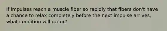 If impulses reach a muscle fiber so rapidly that fibers don't have a chance to relax completely before the next impulse arrives, what condition will occur?