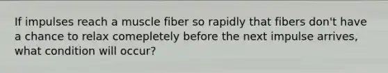 If impulses reach a muscle fiber so rapidly that fibers don't have a chance to relax comepletely before the next impulse arrives, what condition will occur?