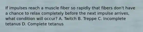 If impulses reach a muscle fiber so rapidly that fibers don't have a chance to relax completely before the next impulse arrives, what condition will occur? A. Twitch B. Treppe C. Incomplete tetanus D. Complete tetanus