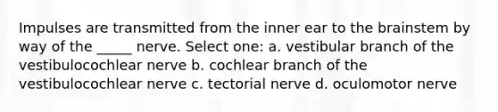 Impulses are transmitted from the inner ear to the brainstem by way of the _____ nerve. Select one: a. vestibular branch of the vestibulocochlear nerve b. cochlear branch of the vestibulocochlear nerve c. tectorial nerve d. oculomotor nerve