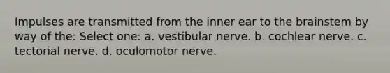 Impulses are transmitted from the inner ear to the brainstem by way of the: Select one: a. vestibular nerve. b. cochlear nerve. c. tectorial nerve. d. oculomotor nerve.