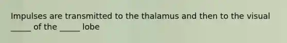 Impulses are transmitted to the thalamus and then to the visual _____ of the _____ lobe