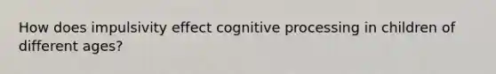 How does impulsivity effect cognitive processing in children of different ages?