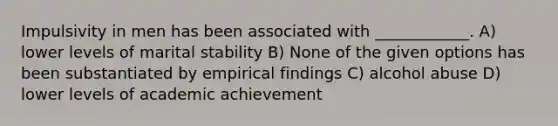 Impulsivity in men has been associated with ____________. A) lower levels of marital stability B) None of the given options has been substantiated by empirical findings C) alcohol abuse D) lower levels of academic achievement