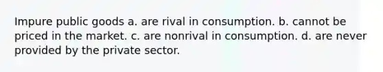 Impure public goods a. are rival in consumption. b. cannot be priced in the market. c. are nonrival in consumption. d. are never provided by the private sector.