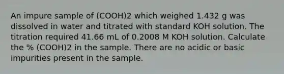 An impure sample of (COOH)2 which weighed 1.432 g was dissolved in water and titrated with standard KOH solution. The titration required 41.66 mL of 0.2008 M KOH solution. Calculate the % (COOH)2 in the sample. There are no acidic or basic impurities present in the sample.