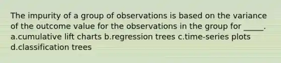 The impurity of a group of observations is based on the variance of the outcome value for the observations in the group for _____. a.cumulative lift charts b.regression trees c.time-series plots d.classification trees