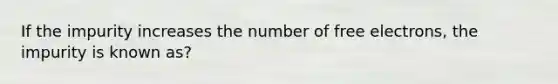 If the impurity increases the number of free electrons, the impurity is known as?