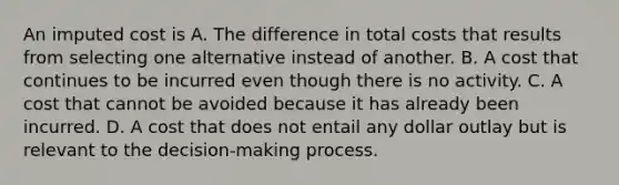 An imputed cost is A. The difference in total costs that results from selecting one alternative instead of another. B. A cost that continues to be incurred even though there is no activity. C. A cost that cannot be avoided because it has already been incurred. D. A cost that does not entail any dollar outlay but is relevant to the decision-making process.