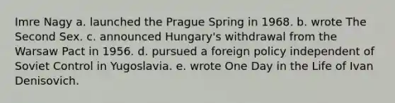 Imre Nagy a. launched the Prague Spring in 1968. b. wrote The Second Sex. c. announced Hungary's withdrawal from the Warsaw Pact in 1956. d. pursued a foreign policy independent of Soviet Control in Yugoslavia. e. wrote One Day in the Life of Ivan Denisovich.