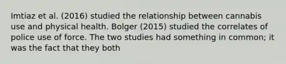 Imtiaz et al. (2016) studied the relationship between cannabis use and physical health. Bolger (2015) studied the correlates of police use of force. The two studies had something in common; it was the fact that they both