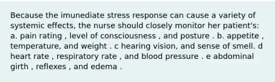 Because the imunediate stress response can cause a variety of systemic effects, the nurse should closely monitor her patient's: a. pain rating , level of consciousness , and posture . b. appetite , temperature, and weight . c hearing vision, and sense of smell. d heart rate , respiratory rate , and blood pressure . e abdominal girth , reflexes , and edema .