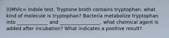 (I)MVic= Indole test. Tryptone broth contains tryptophan. what kind of molecule is tryptophan? Bacteria metabolize tryptophan into _____________ and _________________. what chemical agent is added after incubation? What indicates a positive result?