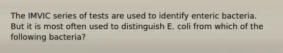The IMVIC series of tests are used to identify enteric bacteria. But it is most often used to distinguish E. coli from which of the following bacteria?