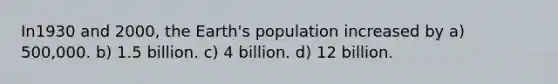 In1930 and 2000, the Earth's population increased by a) 500,000. b) 1.5 billion. c) 4 billion. d) 12 billion.