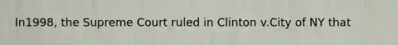 In1998, the Supreme Court ruled in Clinton v.City of NY that