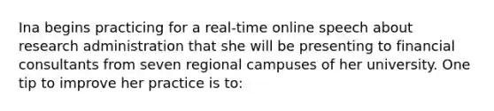 Ina begins practicing for a real-time online speech about research administration that she will be presenting to financial consultants from seven regional campuses of her university. One tip to improve her practice is to: