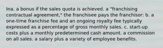 Ina. a bonus if the sales quota is achieved. a "franchising contractual agreement," the franchisee pays the franchisor: b. a one-time franchise fee and an ongoing royalty fee typically expressed as a percentage of gross monthly sales. c. start-up costs plus a monthly predetermined cash amount. a commission on all sales. a salary plus a variety of employee benefits.