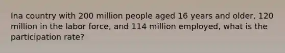 Ina country with 200 million people aged 16 years and older, 120 million in the labor force, and 114 million employed, what is the participation rate?