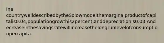 Ina countrywelldescribedbytheSolowmodelthemarginalproductofcapitalis0.04,populationgrowthis2percent,anddepreciationis0.03.Andecreaseinthesavingsratewillincreasethelongrunlevelofconsumptionpercapita.