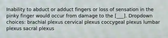 Inability to abduct or adduct fingers or loss of sensation in the pinky finger would occur from damage to the [___]. Dropdown choices: brachial plexus cervical plexus coccygeal plexus lumbar plexus sacral plexus