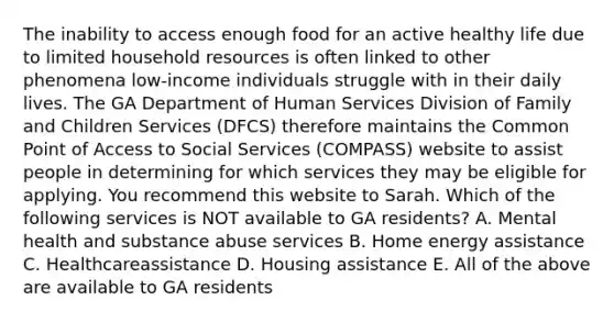 The inability to access enough food for an active healthy life due to limited household resources is often linked to other phenomena low-income individuals struggle with in their daily lives. The GA Department of Human Services Division of Family and Children Services (DFCS) therefore maintains the Common Point of Access to Social Services (COMPASS) website to assist people in determining for which services they may be eligible for applying. You recommend this website to Sarah. Which of the following services is NOT available to GA residents? A. Mental health and substance abuse services B. Home energy assistance C. Healthcareassistance D. Housing assistance E. All of the above are available to GA residents