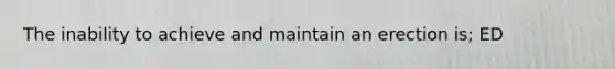 The inability to achieve and maintain an erection is; ED