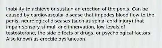 Inability to achieve or sustain an erection of the penis. Can be caused by cardiovascular disease that impedes blood flow to the penis, neurological diseases (such as spinal cord injury) that impair sensory stimuli and innervation, low levels of testosterone, the side effects of drugs, or psychological factors. Also known as erectile dysfunction.