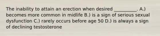 The inability to attain an erection when desired __________. A.) becomes more common in midlife B.) is a sign of serious sexual dysfunction C.) rarely occurs before age 50 D.) is always a sign of declining testosterone