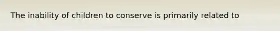 The inability of children to conserve is primarily related to