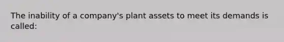 The inability of a company's plant assets to meet its demands is called: