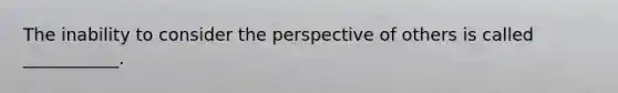 The inability to consider the perspective of others is called ___________.