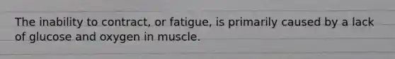 The inability to contract, or fatigue, is primarily caused by a lack of glucose and oxygen in muscle.