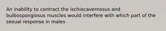 An inability to contract the ischiocavernosus and bulbospongiosus muscles would interfere with which part of the sexual response in males